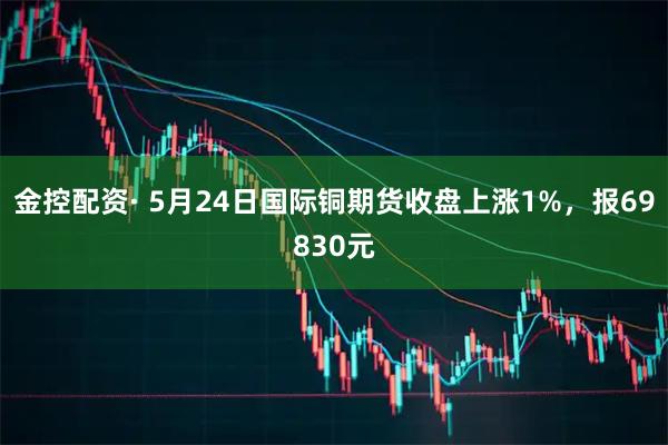 金控配资· 5月24日国际铜期货收盘上涨1%，报69830元