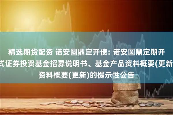 精选期货配资 诺安圆鼎定开债: 诺安圆鼎定期开放债券型发起式证券投资基金招募说明书、基金产品资料概要(更新)的提示性公告