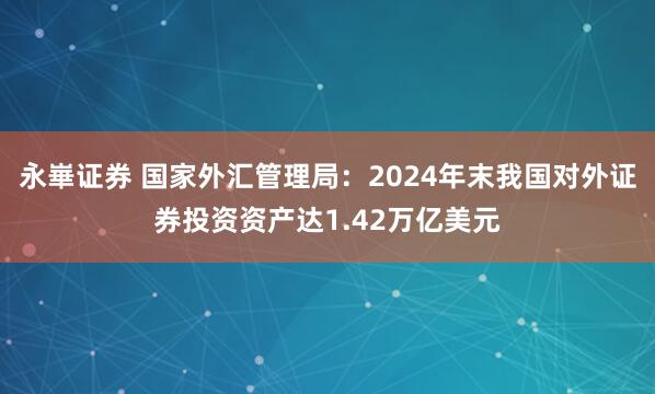 永崋证券 国家外汇管理局：2024年末我国对外证券投资资产达1.42万亿美元