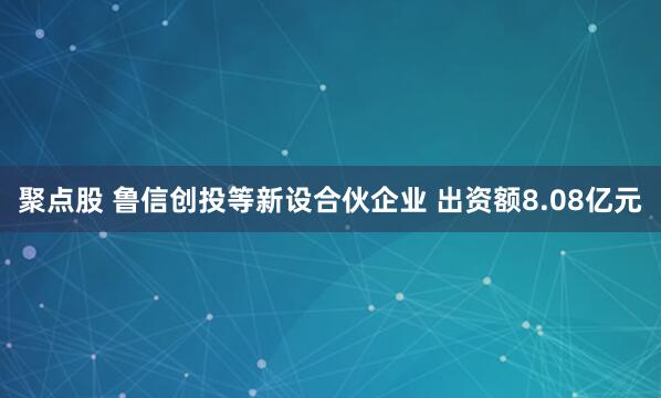 聚点股 鲁信创投等新设合伙企业 出资额8.08亿元