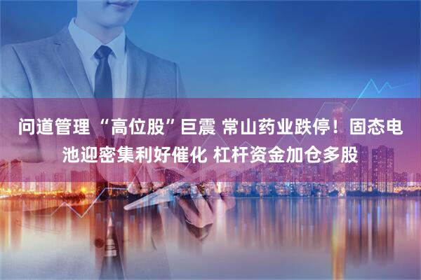 问道管理 “高位股”巨震 常山药业跌停！固态电池迎密集利好催化 杠杆资金加仓多股