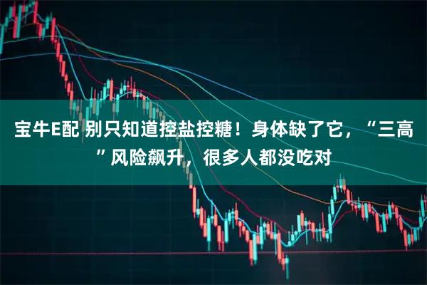 宝牛E配 别只知道控盐控糖！身体缺了它，“三高”风险飙升，很多人都没吃对