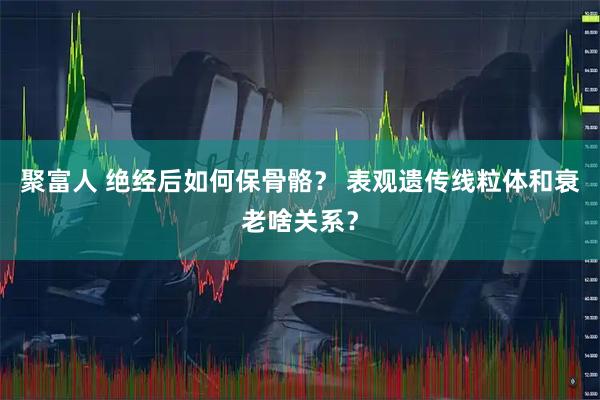 聚富人 绝经后如何保骨骼？ 表观遗传线粒体和衰老啥关系？