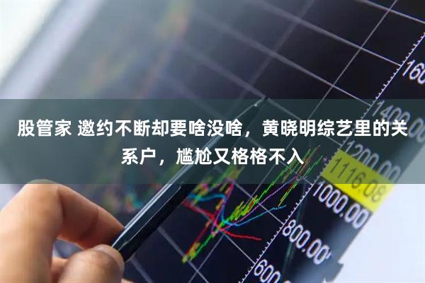 股管家 邀约不断却要啥没啥，黄晓明综艺里的关系户，尴尬又格格不入