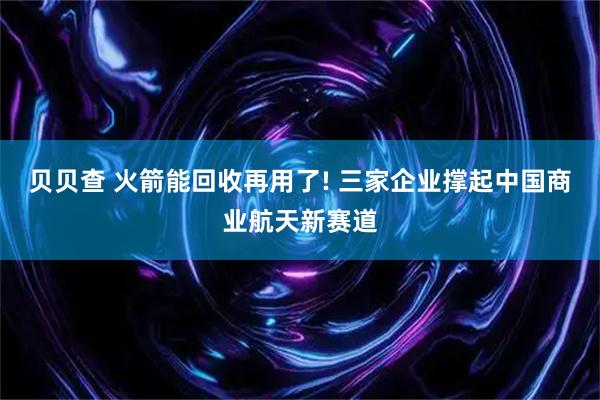 贝贝查 火箭能回收再用了! 三家企业撑起中国商业航天新赛道