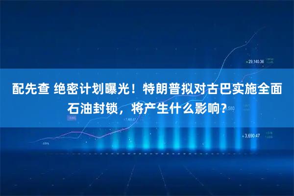 配先查 绝密计划曝光！特朗普拟对古巴实施全面石油封锁，将产生什么影响？