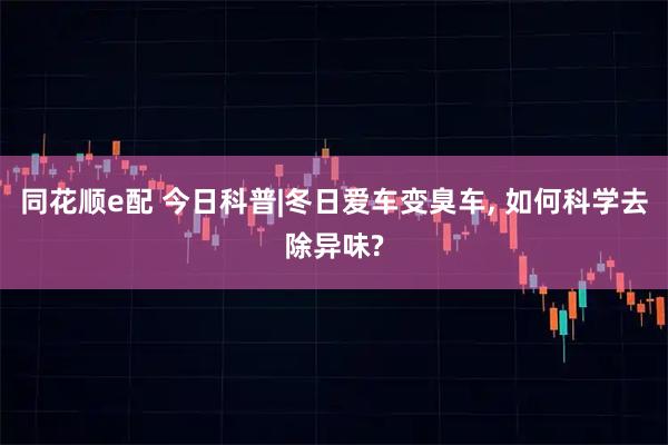 同花顺e配 今日科普|冬日爱车变臭车, 如何科学去除异味?