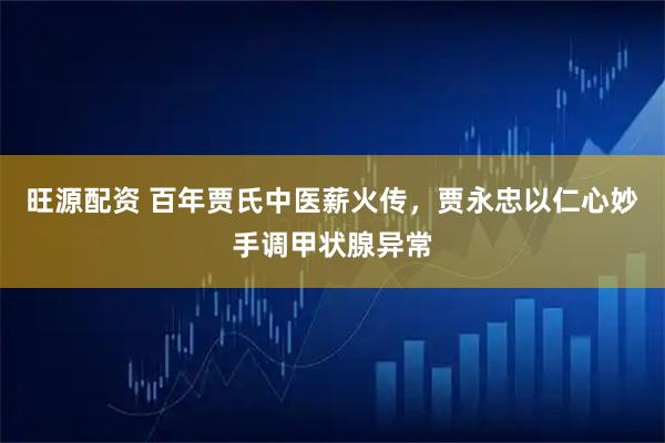 旺源配资 百年贾氏中医薪火传，贾永忠以仁心妙手调甲状腺异常