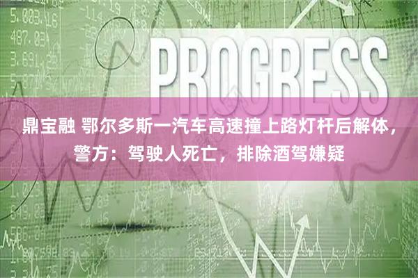鼎宝融 鄂尔多斯一汽车高速撞上路灯杆后解体，警方：驾驶人死亡，排除酒驾嫌疑