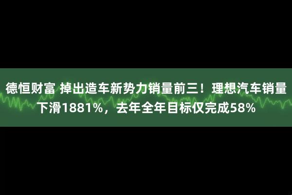 德恒财富 掉出造车新势力销量前三！理想汽车销量下滑1881%，去年全年目标仅完成58%
