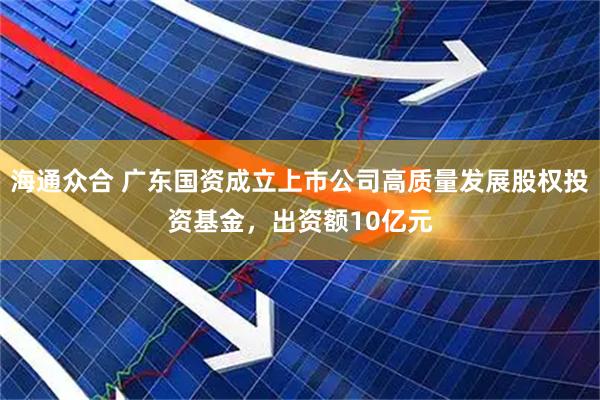 海通众合 广东国资成立上市公司高质量发展股权投资基金，出资额10亿元