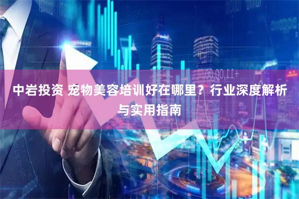 中岩投资 宠物美容培训好在哪里？行业深度解析与实用指南