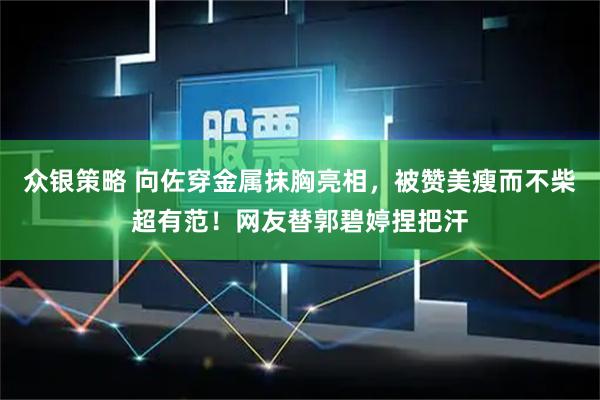 众银策略 向佐穿金属抹胸亮相，被赞美瘦而不柴超有范！网友替郭碧婷捏把汗