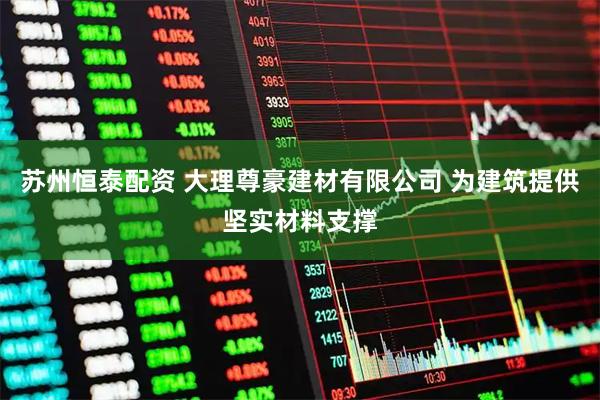 苏州恒泰配资 大理尊豪建材有限公司 为建筑提供坚实材料支撑