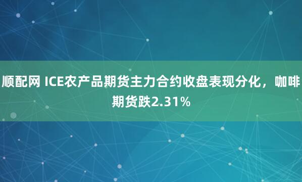 顺配网 ICE农产品期货主力合约收盘表现分化，咖啡期货跌2.31%