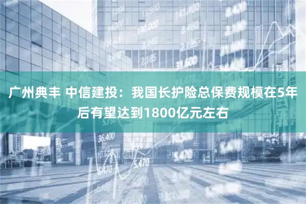 广州典丰 中信建投：我国长护险总保费规模在5年后有望达到1800亿元左右