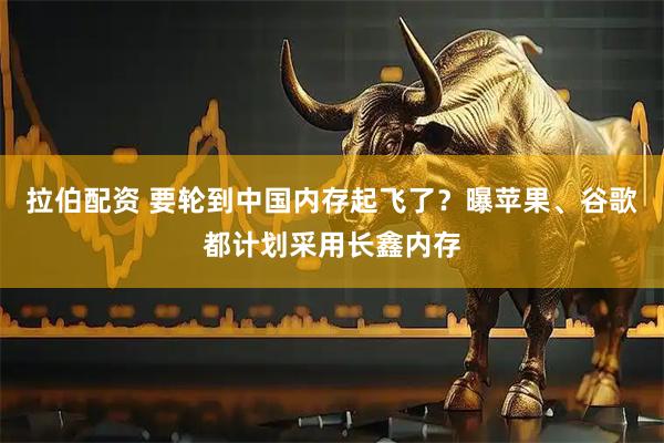 拉伯配资 要轮到中国内存起飞了？曝苹果、谷歌都计划采用长鑫内存