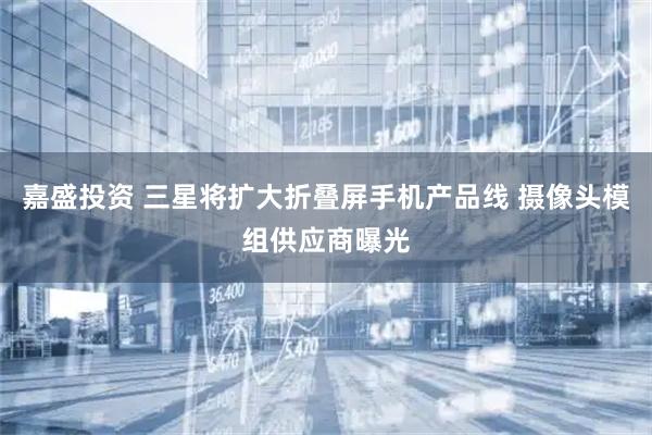 嘉盛投资 三星将扩大折叠屏手机产品线 摄像头模组供应商曝光