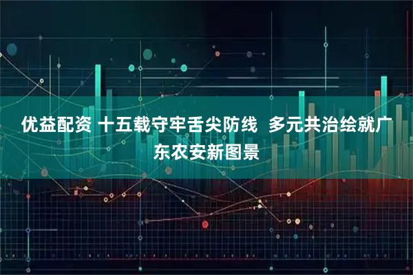 优益配资 十五载守牢舌尖防线  多元共治绘就广东农安新图景